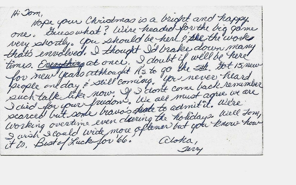 Message from Terry Russell, Battery Clerk
Tom gets a postcard from his friend Terry, who vividly describes the hectic pace of activity as the 2/9th FA prepares to deploy to Vietnam.
The letter reads: "Hi Tom.  Hope your Christmas is a bright and happy one.  Guess what? We're headed for the big game very shortly.  You should be here and see the work that's involved.  I thought I'd break down many times.  Everything at once. I doubt if we'll be here for New Years although A's to go ("A" Battery) to go the 5th. Got 15 new people one day and still coming.  You've never heard such talk like now.  If I don't come back, remember I died for your freedom.  We all must agree we are scared, but some bravo's hate to admit it.  We're working overtime even on the holidays.  Well, Tom, I wish I could write more oftener, but you know how it is.  Best of luck for '66.
Aloha,
Terry (Russell)
